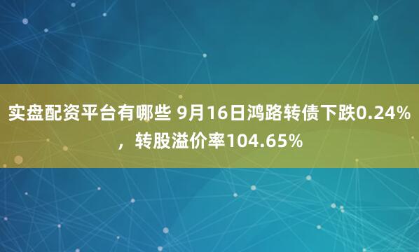 实盘配资平台有哪些 9月16日鸿路转债下跌0.24%，转股溢价率104.65%