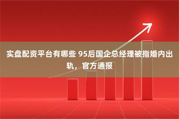 实盘配资平台有哪些 95后国企总经理被指婚内出轨，官方通报