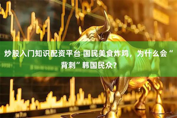 炒股入门知识配资平台 国民美食炸鸡，为什么会“背刺”韩国民众？