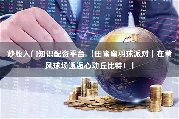 炒股入门知识配资平台 【田蜜蜜羽球派对｜在薰风球场邂逅心动丘比特！】