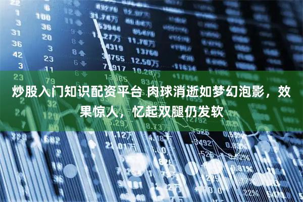 炒股入门知识配资平台 肉球消逝如梦幻泡影，效果惊人，忆起双腿仍发软