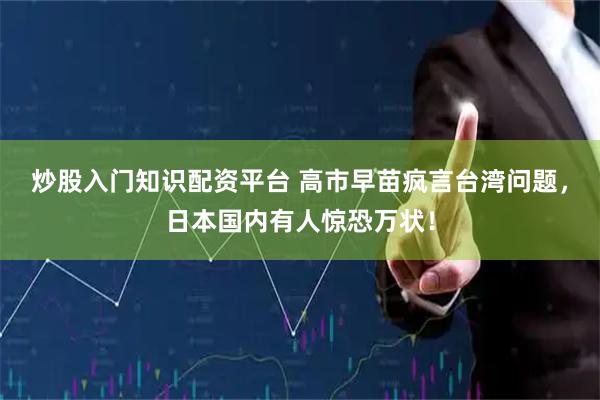 炒股入门知识配资平台 高市早苗疯言台湾问题，日本国内有人惊恐万状！