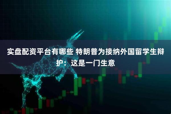 实盘配资平台有哪些 特朗普为接纳外国留学生辩护：这是一门生意