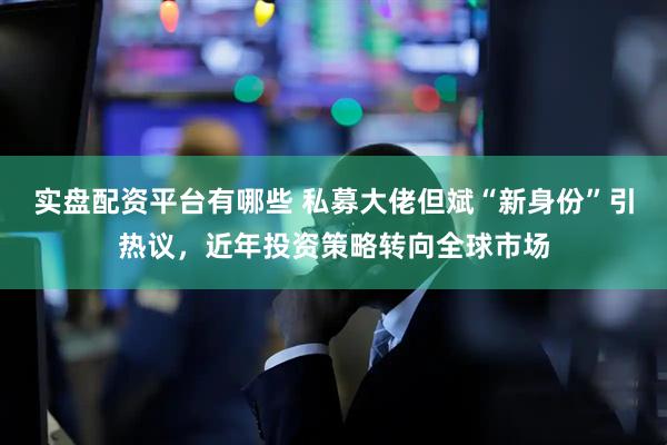 实盘配资平台有哪些 私募大佬但斌“新身份”引热议，近年投资策略转向全球市场