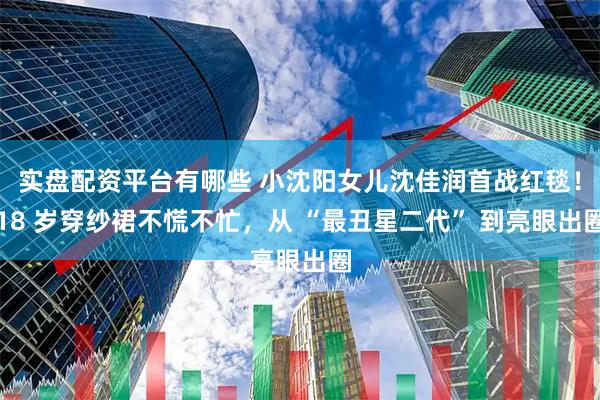实盘配资平台有哪些 小沈阳女儿沈佳润首战红毯！18 岁穿纱裙不慌不忙，从 “最丑星二代” 到亮眼出圈