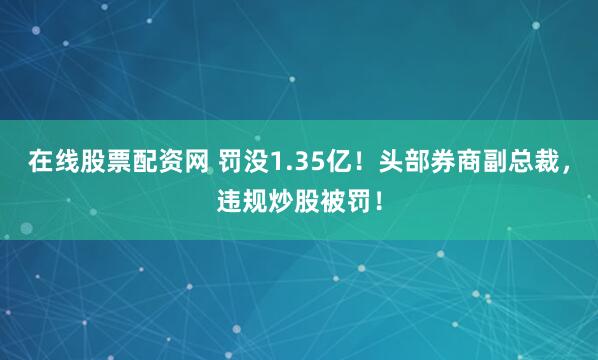 在线股票配资网 罚没1.35亿！头部券商副总裁，违规炒股被罚！