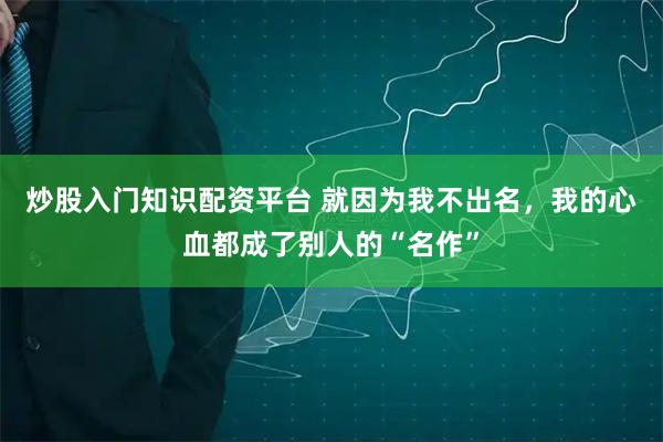 炒股入门知识配资平台 就因为我不出名，我的心血都成了别人的“名作”