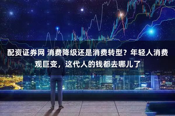 配资证券网 消费降级还是消费转型？年轻人消费观巨变，这代人的钱都去哪儿了