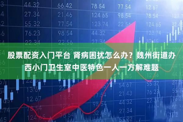 股票配资入门平台 肾病困扰怎么办？魏州街道办西小门卫生室中医特色一人一方解难题