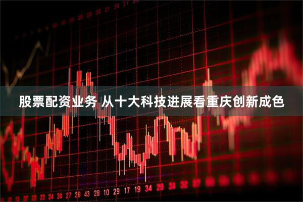 股票配资业务 从十大科技进展看重庆创新成色