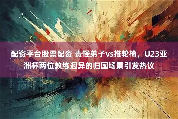 配资平台股票配资 责怪弟子vs推轮椅，U23亚洲杯两位教练迥异的归国场景引发热议