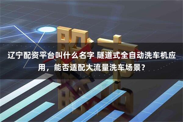 辽宁配资平台叫什么名字 隧道式全自动洗车机应用，能否适配大流量洗车场景？