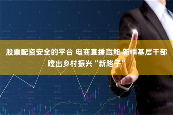 股票配资安全的平台 电商直播赋能 新疆基层干部蹚出乡村振兴“新路子”