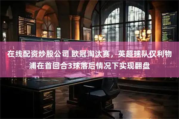 在线配资炒股公司 欧冠淘汰赛，英超球队仅利物浦在首回合3球落后情况下实现翻盘
