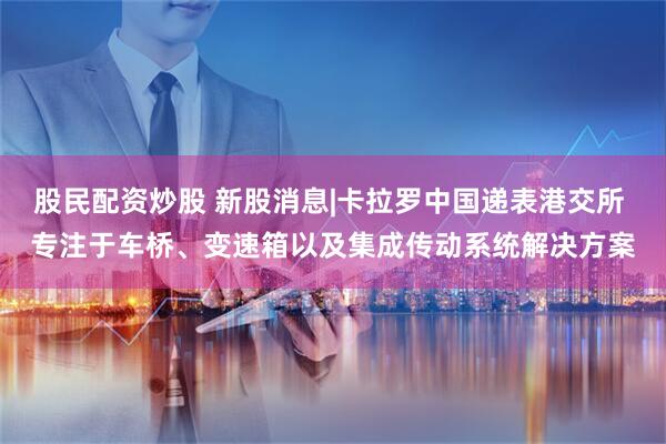 股民配资炒股 新股消息|卡拉罗中国递表港交所 专注于车桥、变速箱以及集成传动系统解决方案
