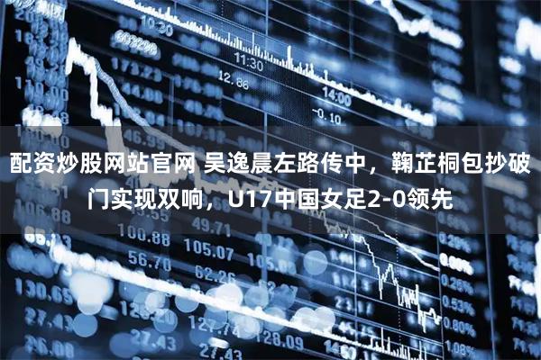配资炒股网站官网 吴逸晨左路传中，鞠芷桐包抄破门实现双响，U17中国女足2-0领先