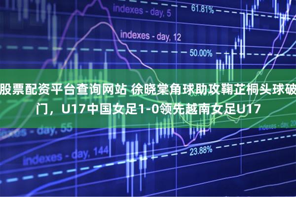 股票配资平台查询网站 徐晓棠角球助攻鞠芷桐头球破门，U17中国女足1-0领先越南女足U17
