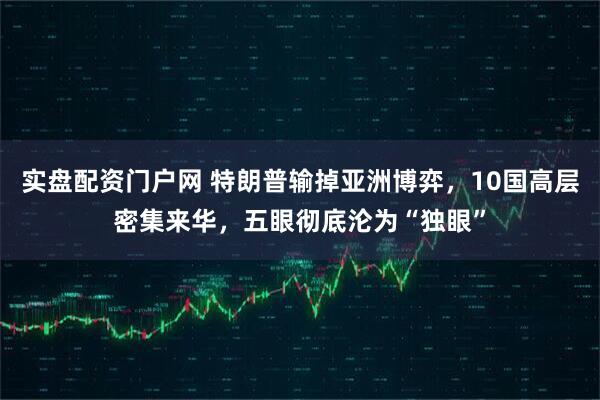 实盘配资门户网 特朗普输掉亚洲博弈，10国高层密集来华，五眼彻底沦为“独眼”