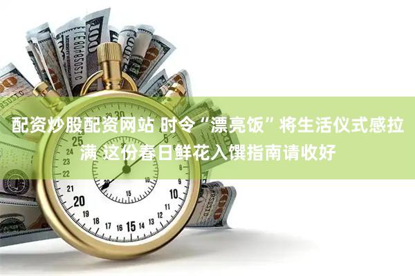 配资炒股配资网站 时令“漂亮饭”将生活仪式感拉满 这份春日鲜花入馔指南请收好