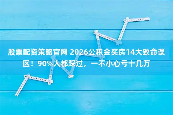 股票配资策略官网 2026公积金买房14大致命误区！90%人都踩过，一不小心亏十几万