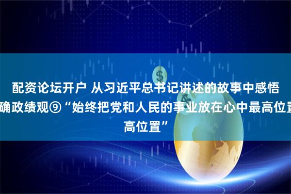 配资论坛开户 从习近平总书记讲述的故事中感悟正确政绩观⑨“始终把党和人民的事业放在心中最高位置”