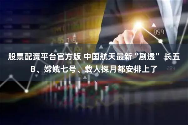 股票配资平台官方版 中国航天最新“剧透” 长五B、嫦娥七号、载人探月都安排上了