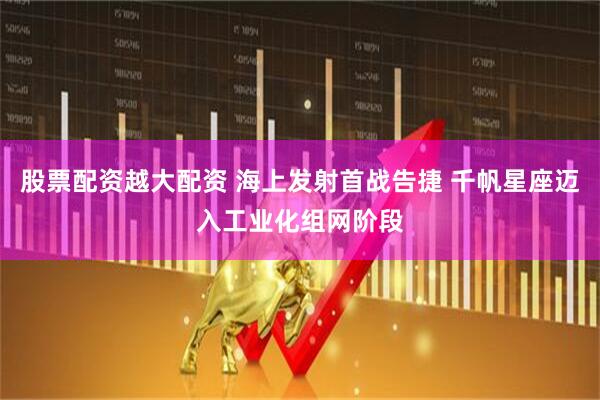 股票配资越大配资 海上发射首战告捷 千帆星座迈入工业化组网阶段